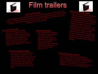 What a film trailers for? 
• Film trailers are for intriguing 
the audience and giving them 
an insight into the film 
advertised. Film trailers are 
ultimately for the audience to 
get an idea of the film 
advertised, so the viewers can 
decide if they want to go and 
watch the movie at the 
cinema or not. 
Where do we see film trailers? 
• You see film trailers on DVDs and 
Blu-ray Discs, as well as on the 
Internet and mobile devices. You can 
also see a film trailer in the cinema 
before the main feature begins. Of 
some ten billion videos watched 
online annually, film trailers rank 
third, after news and user-created 
video. 
