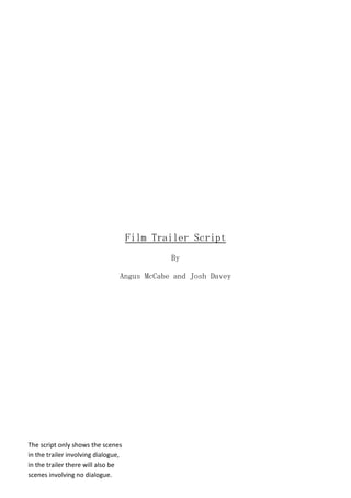 Film Trailer Script
By
Angus McCabe and Josh Davey
The script only shows the scenes
in the trailer involving dialogue,
in the trailer there will also be
scenes involving no dialogue.
 
