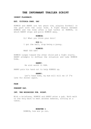 THE INFORMANT TRAILER SCRIPT
INSERT FLASHBACK.
EXT. VICTORIA PARK. DAY
RONNIE and HARRY are ten years old, playing football in
the park with the local kids. A fight begins between
RONNIE and the kids after a bad tackle on RONNIE, in
which HARRY stops and pulls RONNIE away.
RONNIE:
Oi! What you think your doin!
KID 1:
I got the ball, stop being a pussy…
RONNIE:
WHAT YOU SAY!
RONNIE lunges toward the other child and a fight starts.
HARRY attempts to diffuse the situation and take RONNIE
home.
HARRY:
He aint worth it RON.
HARRY puts his hand out to help RONNIE up.
HARRY:
Let’s head home, my mum will kill me if I’m
late for dinner again.
FADE
PRESENT DAY.
INT. THE WOODHOUSE PUB. NIGHT.
With a briefcase, RONNIE and HARRY enter a pub. Both walk
to the very back to meet another mobster, sitting at a
table.
MOBSTER 1
RONNIE, how are ya son.
 
