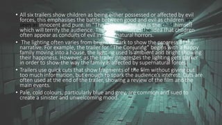 • All six trailers show children as being either possessed or affected by evil
forces, this emphasises the battle between good and evil as children are
seen as innocent and pure. In “The Unborn”, the evil is the child himself
which will terrify the audience. This also reinforces the idea that children
often appear as conduits of evil in supernatural horrors.
• The lighting often varies from bright to dark to show the progress of the
narrative. For example, the trailer for “The Conjuring” begins with a happy
family moving into a house, the lighting used is ambient and bright showing
their happiness. However, as the trailer progresses the lighting gets darker
in order to show the way the family is affected by supernatural forces.
• Trailers use quick cuts that show fragments of the film without giving out
too much information, but enough to spark the audience’s interest. Cuts are
often used at the end of the trailer, showing a review of the film and the
main events.
• Pale, cold colours, particularly blue and grey, are common and sued to
create a sinister and unwelcoming mood.
 