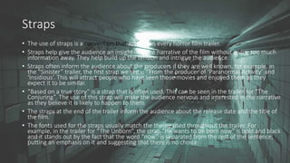 Straps
• The use of straps is a convention that appears in every horror film trailer.
• Straps help give the audience an insight into the narrative of the film without giving too much
information away. They help build up the tension and intrigue the audience.
• Straps often inform the audience about the producers if they are well known, for example, in
the “Sinister” trailer, the first strap we see is “From the producer of ‘Paranormal Activity’ and
‘Insidious’. This will attract people who have seen those movies and enjoyed them as they
expect it to be similar.
• “Based on a true story” is a strap that is often used. This can be seen in the trailer for “The
Conjuring”. The use of this strap will make the audience nervous and interested in the narrative
as they believe it is likely to happen to them.
• The straps at the end of the trailer inform the audience about the release date and the title of
the film.
• The fonts used for the straps usually match the theme used throughout the trailer. For
example, in the trailer for “The Unborn”, the strap “He wants to be born now” is bold and black
and it stands out by the fact that the word “now” is separated from the rest of the sentence,
putting an emphasis on it and suggesting that there is no choice.
 