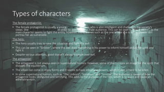 Types of characters
The female protagonist:
• The female protagonist is usually a young, attractive woman who is also intelligent and challenges the society’s
views. She can be over-sexualised in order to appeal to the male audience. This can be seen in “The Unborn”, as the
main character seems to fight the entity, however, there scenes such as the one where she is in the shower still
portray her as vulnerable.
The hero:
• The hero usually tries to save the situation and fight the evil.
• This can be seen in “Sinister”, where the dad does everything in his power to inform himself about the spirit and
fight it.
• Despite various attempts, good doesn’t always triumph over evil.
The antagonist:
• The antagonist is not always seen in supernatural horrors. However, some of them create an image for the spirit that
disrupts the equilibrium.
• The villain can come in many forms and it seems to have inhumane powers, which makes it hard to be killed.
• In some supernatural horrors, such as “The Unborn”, “Insidious” and “Sinister”, the audience is aware of how the
antagonist looks: disfigured and terrifying. This adds to the purpose of the film, which is to scare and cause an
adrenaline rush.
 
