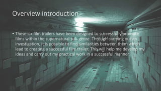 Overview introduction
• These six film trailers have been designed to successfully promote
films within the supernatural sub-genre. Through carrying out an
investigation, it is possible to find similarities between them which
lead to creating a successful film trailer. This will help me develop my
ideas and carry out my practical work in a successful manner.
 