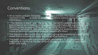 Conventions
• All six trailers present the battle between good and evil. The trailers show the best
moments in the film in order to attract the audience without giving out too much
information.
• “The Woman in Black” and “The Conjuring” are set in isolated locations, this is a
typical feature as it creates a sense of loneliness and makes the audience believe
there is no way to escape. “Sinister”, “Paranormal Activity”, “The Unborn” and
“Insidious” are all set in suburban areas, this makes the audience relate to the
movie as the events presented could be happening to them.
• The titles are shown at the end of the trailer, giving the audience an insight of the
movie before knowing the name and being influenced by it.
• The music used is eerie and creates a dark atmosphere. It can vary from the
beginning to the end as the beginning of the trailer may picture a happy scene
which ends badly.
 