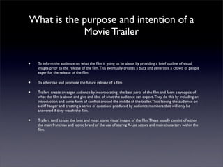 What is the purpose and intention of a
            Movie Trailer

•   To inform the audience on what the ﬁlm is going to be about by providing a brief outline of visual
    images prior to the release of the ﬁlm. This eventually creates a buzz and generates a crowd of people
    eager for the release of the ﬁlm.

•   To advertise and promote the future release of a ﬁlm

•   Trailers create an eager audience by incorporating the best parts of the ﬁlm and form a synopsis of
    what the ﬁlm is about and give and idea of what the audience can expect. They do this by including an
    introduction and some form of conﬂict around the middle of the trailer. Thus leaving the audience on
    a cliff hanger and creating a series of questions produced by audience members that will only be
    answered if they watch the ﬁlm.

•   Trailers tend to use the best and most iconic visual images of the ﬁlm. These usually consist of either
    the main franchise and iconic brand of the use of staring A-List actors and main characters within the
    ﬁlm.
 