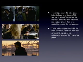 •   The images show the main actor
    being isolated in all forms of life
    and life at school. This makes the
    audience wonder why is he alone
    and wether or not their is an
    underlying reason for his isolation.

•   These visual images also make the
    main character stand out from the
    screen and expresses his
    uniqueness amongst the rest of his
    peers.
 