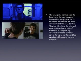 •   The new spider man has used the
    franchise of the main story and
    has used less recognizable actors
    so they do not obscure the iconic
    universal brand that is Spider Man.
    They has delved into the origins of
    the creation and generation of
    spiderman to complete any
    wondrous questions audiences
    across the world may have and has
    even been able to generate new
    questions.
 
