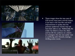 •   These images show the new uses of
    CGI across many years and the impact
    it can have in the new ﬁlm and show
    improvements in quality that the
    previous spiderman movies may not
    have been able to use. Additionally, the
    trailer has failed to show the villain
    and has left the audience on a desire
    to investigate who the new spider man
    is conﬂicting with. Overall, creating a
    thrilling action movie.
 