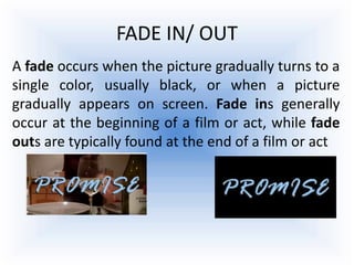FADE IN/ OUT
A fade occurs when the picture gradually turns to a
single color, usually black, or when a picture
gradually appears on screen. Fade ins generally
occur at the beginning of a film or act, while fade
outs are typically found at the end of a film or act
 