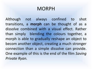 MORPH
Although not always confined to shot
transitions, a morph can be thought of as a
dissolve combined with a visual effect. Rather
than simply blending the colours together, a
morph is able to gradually reshape an object to
becom another object, creating a much stronger
connection than a simple dissolve can provide.
One example of this is the end of the film Saving
Private Ryan.
 