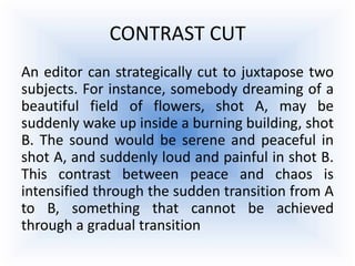CONTRAST CUT
An editor can strategically cut to juxtapose two
subjects. For instance, somebody dreaming of a
beautiful field of flowers, shot A, may be
suddenly wake up inside a burning building, shot
B. The sound would be serene and peaceful in
shot A, and suddenly loud and painful in shot B.
This contrast between peace and chaos is
intensified through the sudden transition from A
to B, something that cannot be achieved
through a gradual transition
 