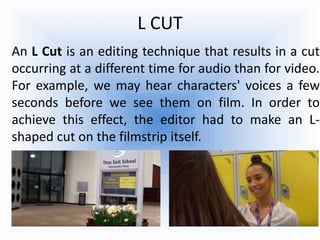 L CUT
An L Cut is an editing technique that results in a cut
occurring at a different time for audio than for video.
For example, we may hear characters' voices a few
seconds before we see them on film. In order to
achieve this effect, the editor had to make an L-
shaped cut on the filmstrip itself.
 