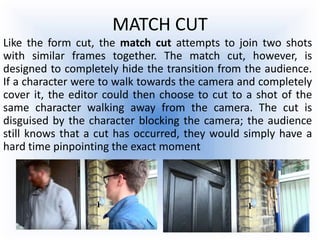 MATCH CUT
Like the form cut, the match cut attempts to join two shots
with similar frames together. The match cut, however, is
designed to completely hide the transition from the audience.
If a character were to walk towards the camera and completely
cover it, the editor could then choose to cut to a shot of the
same character walking away from the camera. The cut is
disguised by the character blocking the camera; the audience
still knows that a cut has occurred, they would simply have a
hard time pinpointing the exact moment
 