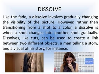 DISSOLVE
Like the fade, a dissolve involves gradually changing
the visibility of the picture. However, rather than
transitioning from a shot to a color, a dissolve is
when a shot changes into another shot gradually.
Dissolves, like cuts, can be used to create a link
between two different objects, a man telling a story,
and a visual of his story, for instance.
 