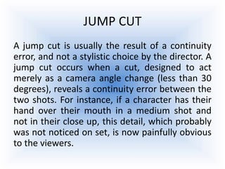 JUMP CUT
A jump cut is usually the result of a continuity
error, and not a stylistic choice by the director. A
jump cut occurs when a cut, designed to act
merely as a camera angle change (less than 30
degrees), reveals a continuity error between the
two shots. For instance, if a character has their
hand over their mouth in a medium shot and
not in their close up, this detail, which probably
was not noticed on set, is now painfully obvious
to the viewers.
 
