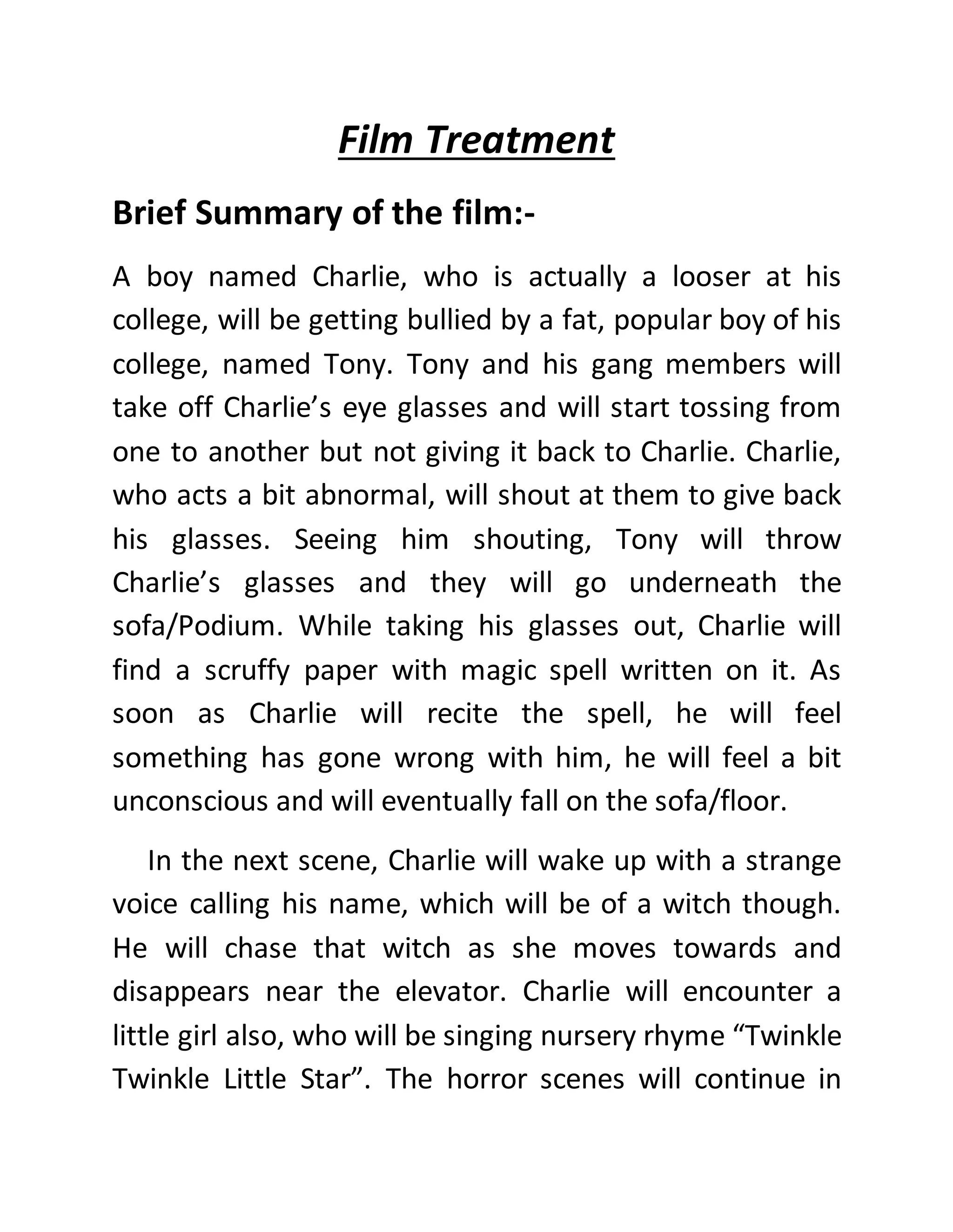 Film Treatment
Brief Summary of the film:-
A boy named Charlie, who is actually a looser at his
college, will be getting bullied by a fat, popular boy of his
college, named Tony. Tony and his gang members will
take off Charlie’s eye glasses and will start tossing from
one to another but not giving it back to Charlie. Charlie,
who acts a bit abnormal, will shout at them to give back
his glasses. Seeing him shouting, Tony will throw
Charlie’s glasses and they will go underneath the
sofa/Podium. While taking his glasses out, Charlie will
find a scruffy paper with magic spell written on it. As
soon as Charlie will recite the spell, he will feel
something has gone wrong with him, he will feel a bit
unconscious and will eventually fall on the sofa/floor.
In the next scene, Charlie will wake up with a strange
voice calling his name, which will be of a witch though.
He will chase that witch as she moves towards and
disappears near the elevator. Charlie will encounter a
little girl also, who will be singing nursery rhyme “Twinkle
Twinkle Little Star”. The horror scenes will continue in
 