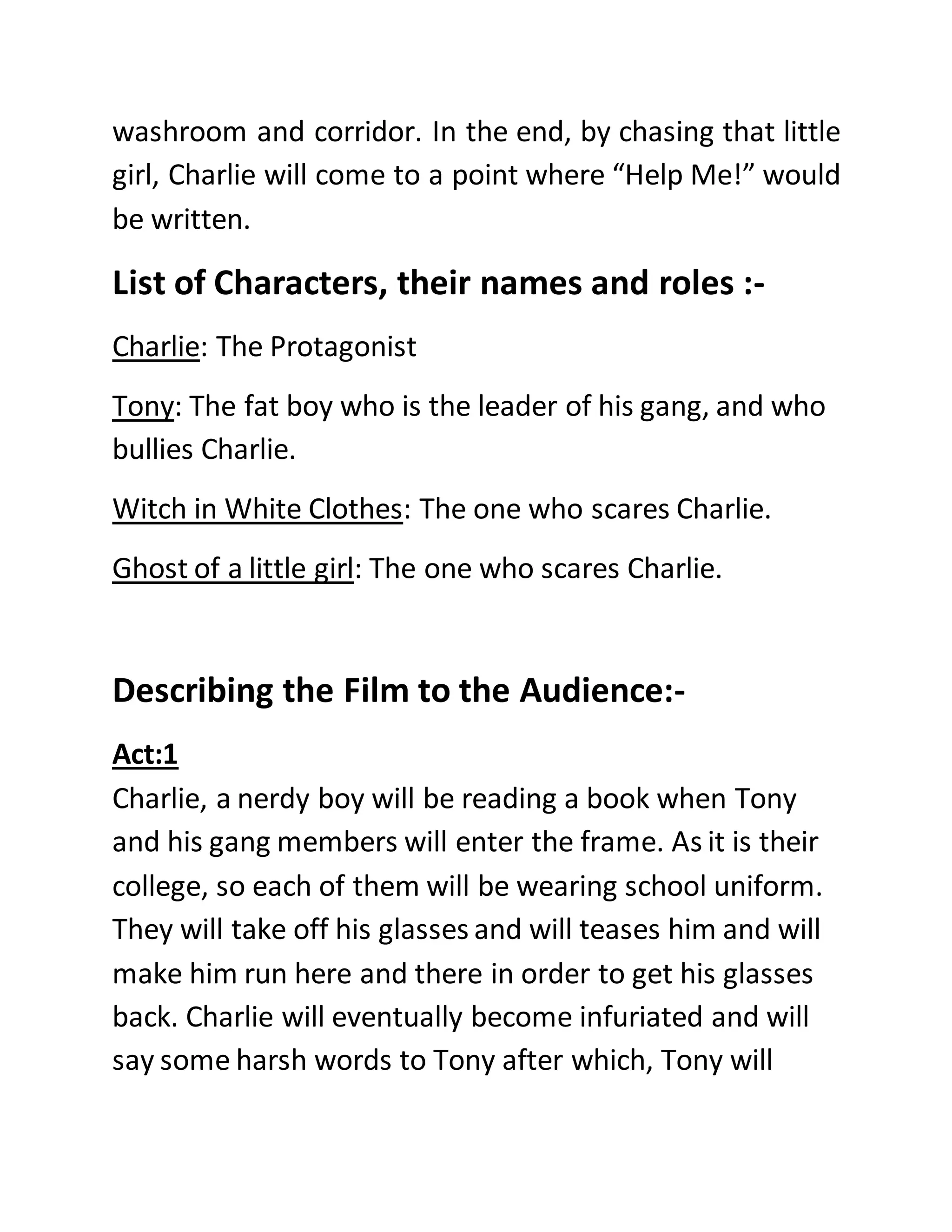 washroom and corridor. In the end, by chasing that little
girl, Charlie will come to a point where “Help Me!” would
be written.
List of Characters, their names and roles :-
Charlie: The Protagonist
Tony: The fat boy who is the leader of his gang, and who
bullies Charlie.
Witch in White Clothes: The one who scares Charlie.
Ghost of a little girl: The one who scares Charlie.
Describing the Film to the Audience:-
Act:1
Charlie, a nerdy boy will be reading a book when Tony
and his gang members will enter the frame. As it is their
college, so each of them will be wearing school uniform.
They will take off his glasses and will teases him and will
make him run here and there in order to get his glasses
back. Charlie will eventually become infuriated and will
say some harsh words to Tony after which, Tony will
 