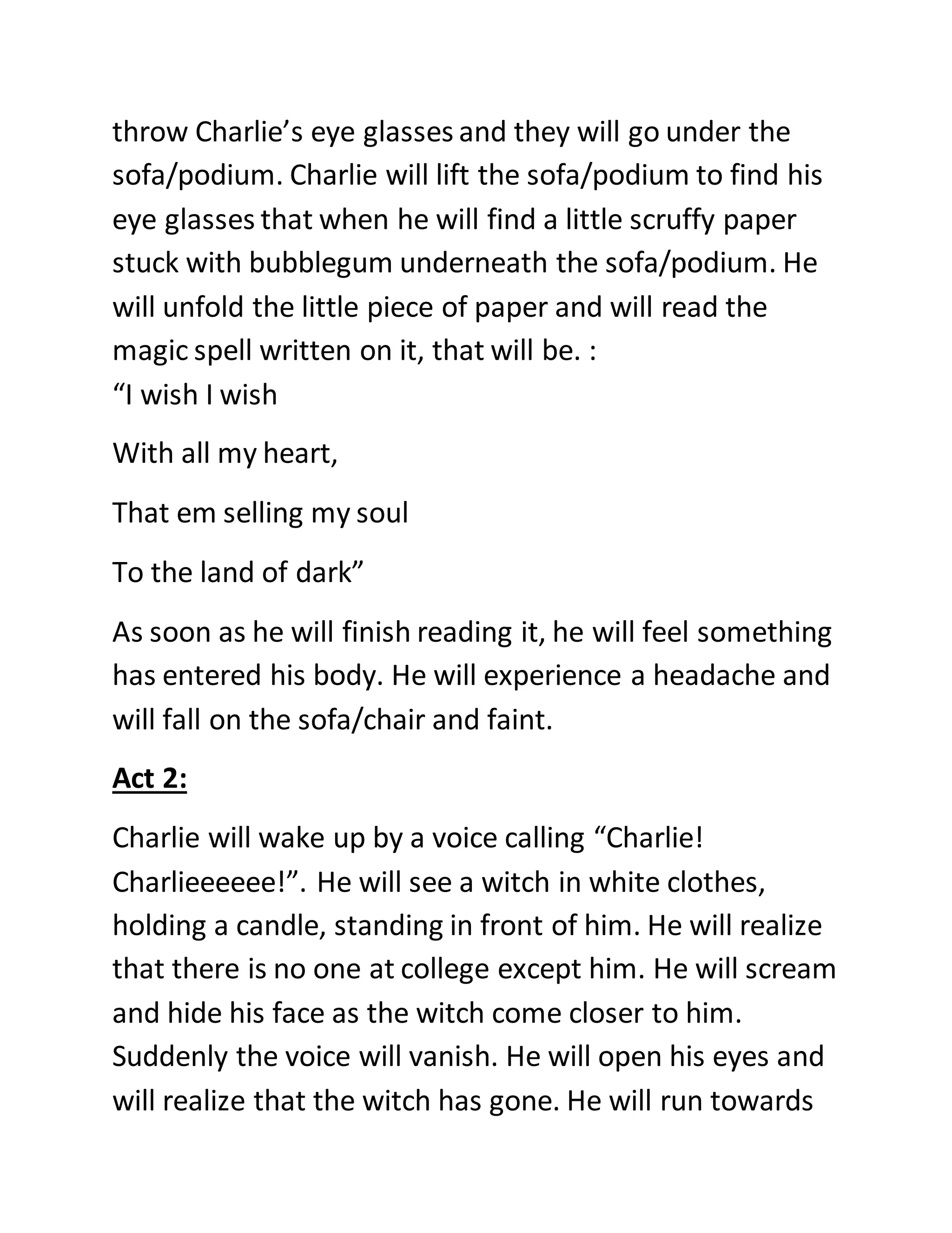 throw Charlie’s eye glasses and they will go under the
sofa/podium. Charlie will lift the sofa/podium to find his
eye glasses that when he will find a little scruffy paper
stuck with bubblegum underneath the sofa/podium. He
will unfold the little piece of paper and will read the
magic spell written on it, that will be. :
“I wish I wish
With all my heart,
That em selling my soul
To the land of dark”
As soon as he will finish reading it, he will feel something
has entered his body. He will experience a headache and
will fall on the sofa/chair and faint.
Act 2:
Charlie will wake up by a voice calling “Charlie!
Charlieeeeee!”. He will see a witch in white clothes,
holding a candle, standing in front of him. He will realize
that there is no one at college except him. He will scream
and hide his face as the witch come closer to him.
Suddenly the voice will vanish. He will open his eyes and
will realize that the witch has gone. He will run towards
 