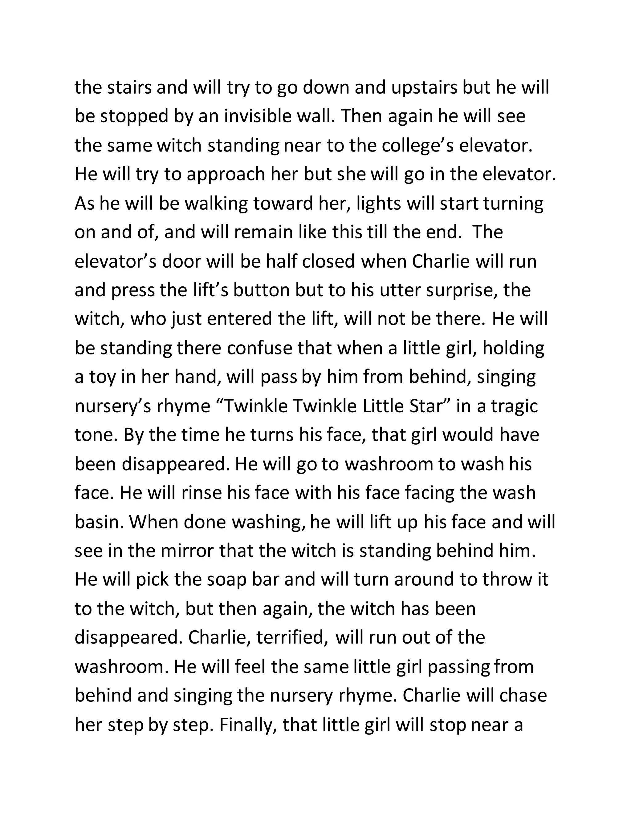 the stairs and will try to go down and upstairs but he will
be stopped by an invisible wall. Then again he will see
the same witch standing near to the college’s elevator.
He will try to approach her but she will go in the elevator.
As he will be walking toward her, lights will start turning
on and of, and will remain like this till the end. The
elevator’s door will be half closed when Charlie will run
and press the lift’s button but to his utter surprise, the
witch, who just entered the lift, will not be there. He will
be standing there confuse that when a little girl, holding
a toy in her hand, will pass by him from behind, singing
nursery’s rhyme “Twinkle Twinkle Little Star” in a tragic
tone. By the time he turns his face, that girl would have
been disappeared. He will go to washroom to wash his
face. He will rinse his face with his face facing the wash
basin. When done washing, he will lift up his face and will
see in the mirror that the witch is standing behind him.
He will pick the soap bar and will turn around to throw it
to the witch, but then again, the witch has been
disappeared. Charlie, terrified, will run out of the
washroom. He will feel the same little girl passing from
behind and singing the nursery rhyme. Charlie will chase
her step by step. Finally, that little girl will stop near a
 