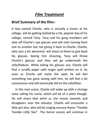 Film Treatment
Brief Summary of the film:-
A boy named Charlie, who is actually a looser at his
college, will be getting bullied by a fat, popular boy of his
college, named Tony. Tony and his gang members will
take off Charlie’s eye glasses and will start tossing from
one to another but not giving it back to Charlie. Charlie,
who acts a bit abnormal, will shout at them to give back
his glasses. Seeing him shouting, Tony will throw
Charlie’s glasses and they will go underneath the
sofa/Podium. While taking his glasses out, Charlie will
find a scruffy paper with magic spell written on it. As
soon as Charlie will recite the spell, he will feel
something has gone wrong with him, he will feel a bit
unconscious and will eventually fall on the sofa/floor.
In the next scene, Charlie will wake up with a strange
voice calling his name, which will be of a witch though.
He will chase that witch as she moves towards and
disappears near the elevator. Charlie will encounter a
little girl also, who will be singing nursery rhyme “Twinkle
Twinkle Little Star”. The horror scenes will continue in
 