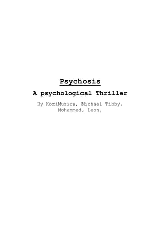 PsychosisA psychological ThrillerBy Kozi Muzira, Michael Tibby, Mohammed, Leon.  <br />Overview<br />Psychosis follows the life of 2 school girls. One of which is a new girl in town looking for a friend, the other is a girl who has been driven mad by the death of her younger brother and is now hell bent on the murder of other young children and is looking to add one to the list of victims.<br /> Character<br />NameInformationSummaryMrs. Anderson (Angelica’s mum)Aged 40, The death of her son has driven her to a state of madness and left her unstable.AngelicaAged 15, She is an intelligent girl, however at school she is friendless and alone. Joseph (Angelica’s brother)Died age 3, would be age 6 if he was still alive.Died by chocking when Angelica was meant to be watching him.SophieAged 15, a new student at Angelica’s school.She is a shy girl who is thankful for the friend she finds in Angelica at her new school.Joe (Sophie’s younger brother)Aged 6, He is a playful young boy.<br />Beginning: We meet a girl called Angelica and realise that she is a killer. We also learn of the death of her younger brother, Joseph. <br />Middle: We are introduced to Sophie, a new girl at Angelica’s school who also has a younger brother named Joe. Angelica attempts to befriend her upon the knowledge that she has a younger brother named Joseph. Angelica makes friends with the new girl, and works her way closer and closer to her younger brother Joe.  <br />End: Angelica finally gets the time she wants alone with Sophie’s brother and the finale involves a stand off between Sophie and a deranged Angelica.    <br />Synopsis<br />The story starts by demonstrating the loss of Angelica’s brother and the impact it has had upon the family. Mrs. Anderson is shown to be distressed, and suffering from severe depression. However Angelica way of dealing with the pain is less rational, and we are introduced to her habit of killing, particularly young boys, very early on.<br />We are then introduced to Sophie who is a new student at Angelica’s school and rather shy. Angelica also being a lonely, isolated student at school attempts to befriend the new girl. Upon the knowledge Sophie has a 6 year old brother, Joe; Angelica makes even more of an effort to get closer to the new girl. Once they are friends Angelica feels it’s only a matter of time before she can get her hands on Joe and add another one to the scrap book.<br />Although, Sophie is oblivious to Angelicas hidden motive for there companionship she begins to piece together the clues and may yet be able to save her brother.  <br />Info<br />Film rated 15<br />Approximately 90-100 minutes<br />