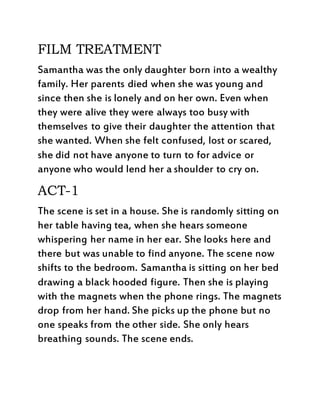 FILM TREATMENT
Samantha was the only daughter born into a wealthy
family. Her parents died when she was young and
since then she is lonely and on her own. Even when
they were alive they were always too busy with
themselves to give their daughter the attention that
she wanted. When she felt confused, lost or scared,
she did not have anyone to turn to for advice or
anyone who would lend her a shoulder to cry on.
ACT-1
The scene is set in a house. She is randomly sitting on
her table having tea, when she hears someone
whispering her name in her ear. She looks here and
there but was unable to find anyone. The scene now
shifts to the bedroom. Samantha is sitting on her bed
drawing a black hooded figure. Then she is playing
with the magnets when the phone rings. The magnets
drop from her hand. She picks up the phone but no
one speaks from the other side. She only hears
breathing sounds. The scene ends.
 