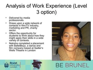 Analysis of Work Experience (Level 
3 option) 
• Delivered by media 
professionals. 
• Draws upon a wide network of 
contacts in film/TV industry, 
marketing and PR, charity 
sector. 
• Offers the opportunity for 
students to think about how they 
might apply their skills in a wide 
variety of contexts. 
• Nekisha completed a placement 
with BalletBoyz, a dance and 
film company based at Sadler’s 
Wells Theatre in London 
 
