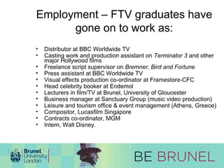Employment – FTV graduates have 
gone on to work as: 
• Distributor at BBC Worldwide TV 
• Casting work and production assistant on Terminator 3 and other 
major Hollywood films 
• Freelance script supervisor on Bremner, Bird and Fortune 
• Press assistant at BBC Worldwide TV 
• Visual effects production co-ordinator at Framestore-CFC 
• Head celebrity booker at Endemol 
• Lecturers in film/TV at Brunel, University of Gloucester 
• Business manager at Sanctuary Group (music video production) 
• Leisure and tourism office & event management (Athens, Greece) 
• Compositor, Lucasfilm Singapore 
• Contracts co-ordinator, MGM 
• Intern, Walt Disney. 
 