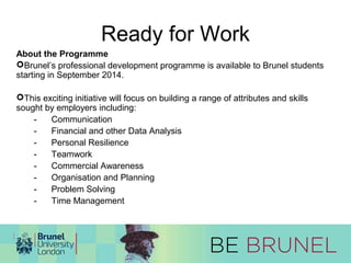 Ready for Work 
About the Programme 
Brunel’s professional development programme is available to Brunel students 
starting in September 2014. 
This exciting initiative will focus on building a range of attributes and skills 
sought by employers including: 
- Communication 
- Financial and other Data Analysis 
- Personal Resilience 
- Teamwork 
- Commercial Awareness 
- Organisation and Planning 
- Problem Solving 
- Time Management 
 