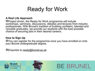 Ready for Work 
A Real Life Approach 
Project driven, the Ready for Work programme will include 
workshops, seminars, discussions, debates and lectures from industry 
professionals. With Brunel’s tradition of building confident, talented and 
versatile graduates, we provide our students with the best possible 
chance of securing jobs in their desired careers. 
How to Sign Up 
You can register for the programme once you have enrolled on onto 
your Brunel undergraduate degree. 
Enquiries to ready@brunel.ac.uk 
 