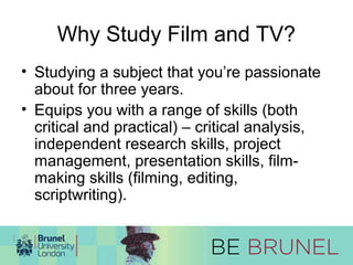 Why Study Film and TV? 
• Studying a subject that you’re passionate 
about for three years. 
• Equips you with a range of skills (both 
critical and practical) – critical analysis, 
independent research skills, project 
management, presentation skills, film-making 
skills (filming, editing, 
scriptwriting). 
 