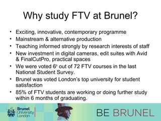 Why study FTV at Brunel? 
• Exciting, innovative, contemporary programme 
• Mainstream & alternative production 
• Teaching informed strongly by research interests of staff 
• New investment in digital cameras, edit suites with Avid 
& FinalCutPro, practical spaces 
• We were voted 6th out of 72 FTV courses in the last 
National Student Survey. 
• Brunel was voted London’s top university for student 
satisfaction 
• 85% of FTV students are working or doing further study 
within 6 months of graduating. 
 
