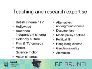 Teaching and research expertise 
• British cinema / TV 
• Hollywood 
• American 
independent cinema 
• Celebrity culture 
• Film & TV comedy 
• Horror 
• Science Fiction 
• Asian cinemas 
• Alternative / 
underground cinema 
• Documentary 
• Media policy / politics 
• Political film 
• Hong Kong cinema 
• Gender/sexuality 
• Animation 
 