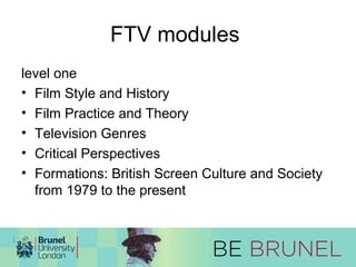 FTV modules 
level one 
• Film Style and History 
• Film Practice and Theory 
• Television Genres 
• Critical Perspectives 
• Formations: British Screen Culture and Society 
from 1979 to the present 
 