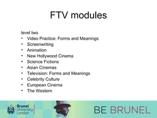 FTV modules 
level two 
• Video Practice: Forms and Meanings 
• Screenwriting 
• Animation 
• New Hollywood Cinema 
• Science Fictions 
• Asian Cinemas 
• Television: Forms and Meanings 
• Celebrity Culture 
• European Cinema 
• The Western 
 