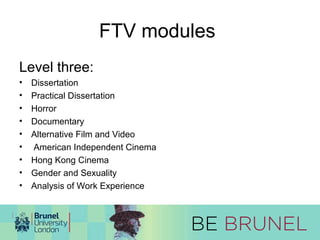 FTV modules 
Level three: 
• Dissertation 
• Practical Dissertation 
• Horror 
• Documentary 
• Alternative Film and Video 
• American Independent Cinema 
• Hong Kong Cinema 
• Gender and Sexuality 
• Analysis of Work Experience 
 