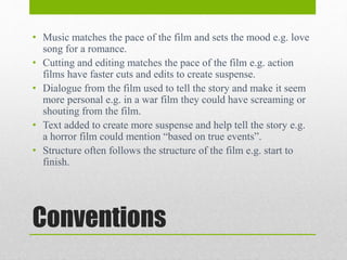 Conventions
• Music matches the pace of the film and sets the mood e.g. love
song for a romance.
• Cutting and editing matches the pace of the film e.g. action
films have faster cuts and edits to create suspense.
• Dialogue from the film used to tell the story and make it seem
more personal e.g. in a war film they could have screaming or
shouting from the film.
• Text added to create more suspense and help tell the story e.g.
a horror film could mention “based on true events”.
• Structure often follows the structure of the film e.g. start to
finish.
 