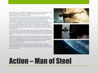 Action – Man of Steel
Man of Steel was a highly anticipated action movie. This was due to its
massive Superman fan base, and high expectations of director
Christopher Nolan (auteur criticism).
The first trailer released for Man of Steel is quite emotional, opening
with emotive music, and then going on with sound clips from the movie
to highlight the emotional side and secretive side to the film; for
example how Clark Kent (Superman) dealt with growing up with
powers. The different scenes alternate between him as a child and then
as an adult still dealing with his powers. Then halfway through the
trademark Superman logo and outfit are introduced which then makes
the trailer pick up pace, both in music, shot types and how fast they cut
between them.
The shot types used are also important as they are mainly looking up at
at the characters, especially Clark to show their importance. This type of
shot is also used for the rest of the characters which are introduced in the
video.
Although this video gives a lot of information about the characters and
the pace of the movie, it does not give too much away about the actual
story line. Withholding the storyline from the trailer or not revealing as
much in the first released trailer will create a greater buzz and
anticipation for the film.
All of the factors above that are used in the trailer make it clear to
indicate that the movie is an action film. The trailer also contains both
elements of the action and the emotion in the film, therefore attracting a
greater audience.
 