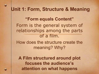 Unit 1: Form, Structure & Meaning “ Form equals Content” Form is the general system of relationships among the parts of a film. How does the structure create the meaning? Why? A Film structured around plot focuses the audience’s attention on what happens 