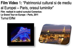 Film Video 1: “Patrimoniul cultural si de mediu al Europei – Paris, orasul luminilor” Film  realizat in cadrul cursului Comenius: Le Grand Tour en Europe – Paris, 2011 Turnul Eiffel  