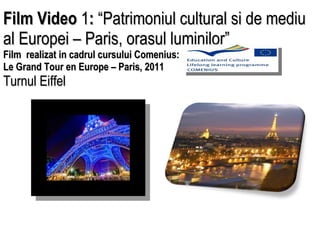 Film Video  1 :  “Patrimoniul cultural si de mediu al Europei – Paris, orasul luminilor”  Film  realizat in cadrul cursului Comenius:  Le Grand Tour en Europe – Paris, 2011  Turnul Eiffel    