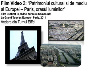 Film Video 2: “Patrimoniul cultural si de mediu al Europei – Paris, orasul luminilor” Film  realizat in cadrul cursului Comenius: Le Grand Tour en Europe - Paris, 2011 Vedere din TurnulEiffel 