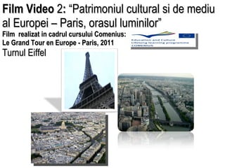 Film Video  2 :  “Patrimoniul cultural si de mediu al Europei – Paris, orasul luminilor”  Film  realizat in cadrul cursului Comenius:  Le Grand Tour en Europe - Paris, 2011  Turnul Eiffel 