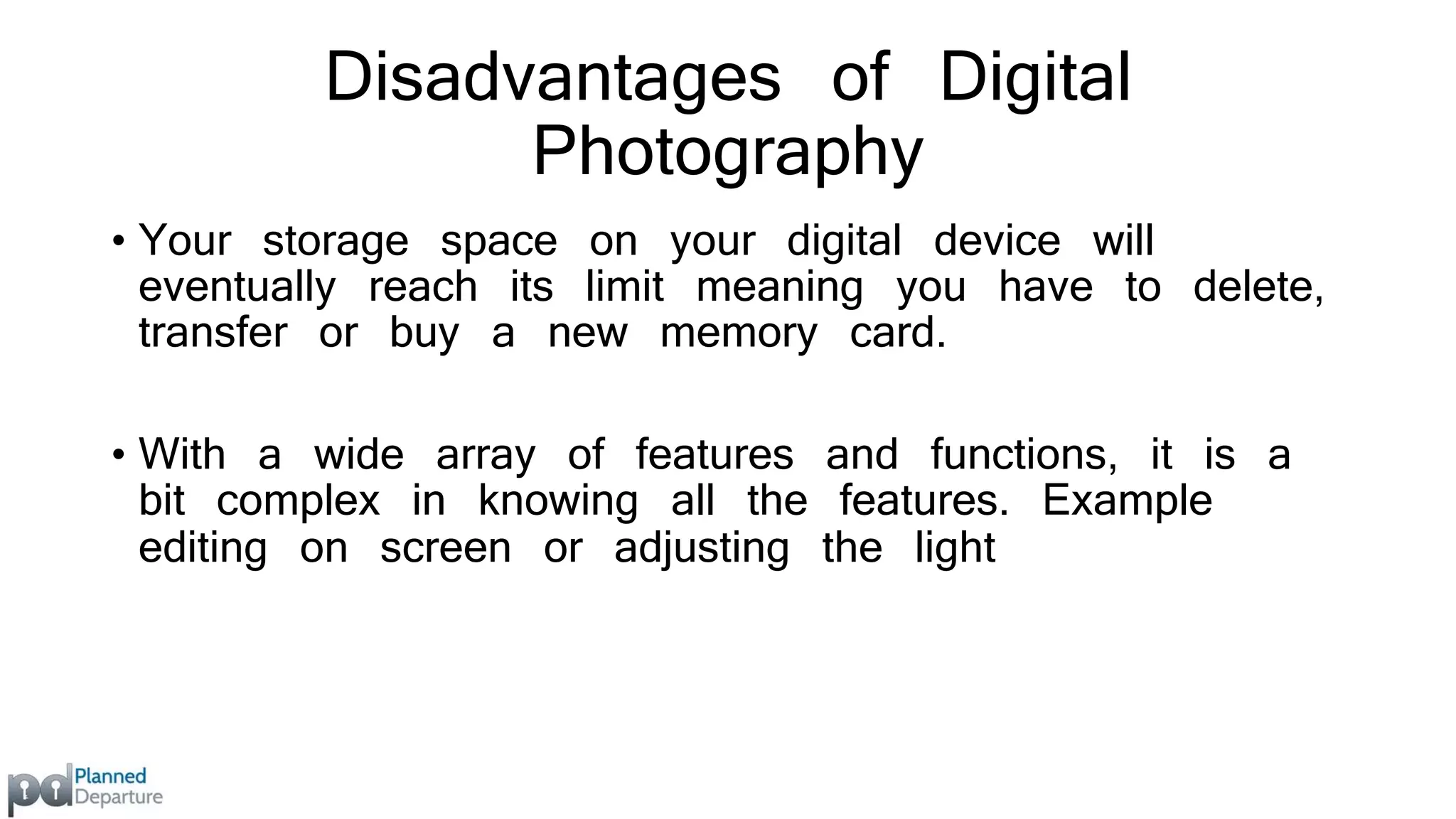 Disadvantages of Digital 
Photography 
• Your storage space on your digital device will 
eventually reach its limit meaning you have to delete, 
transfer or buy a new memory card. 
• With a wide array of features and functions, it is a 
bit complex in knowing all the features. Example 
editing on screen or adjusting the light 
 