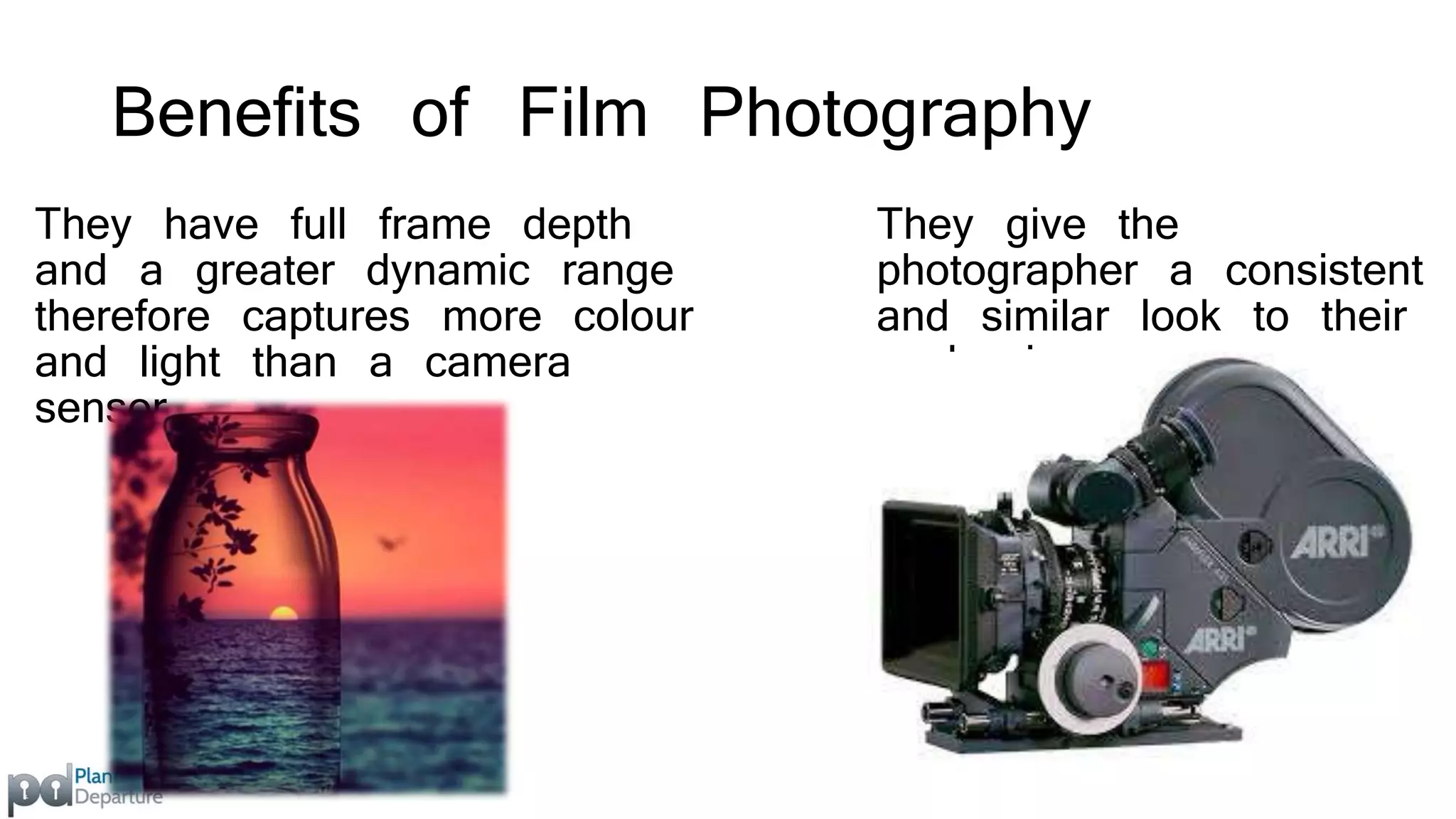Benefits of Film Photography 
They have full frame depth 
and a greater dynamic range 
therefore captures more colour 
and light than a camera 
sensor. 
They give the 
photographer a consistent 
and similar look to their 
work pieces. 
 