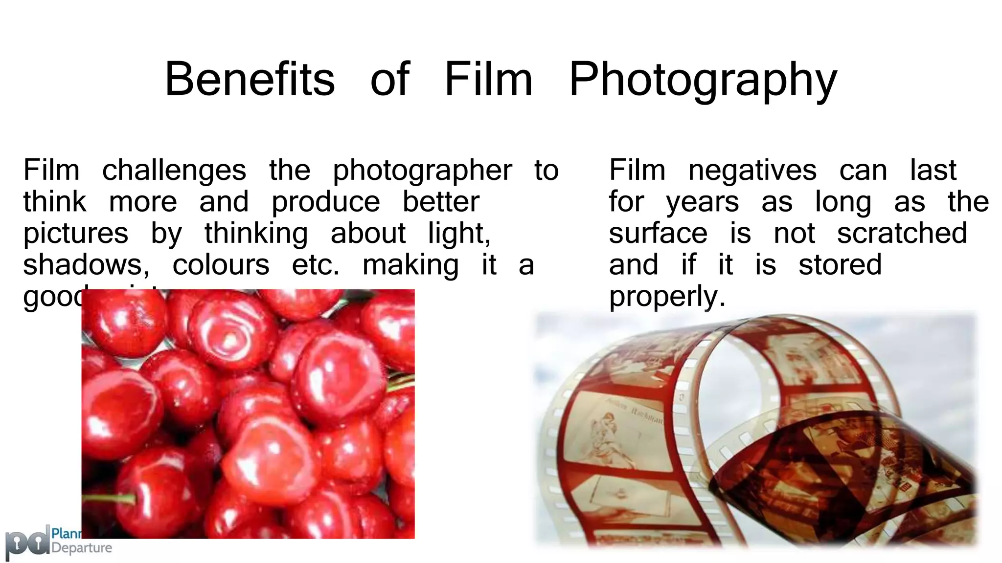 Benefits of Film Photography 
Film challenges the photographer to 
think more and produce better 
pictures by thinking about light, 
shadows, colours etc. making it a 
good picture. 
Film negatives can last 
for years as long as the 
surface is not scratched 
and if it is stored 
properly. 
 
