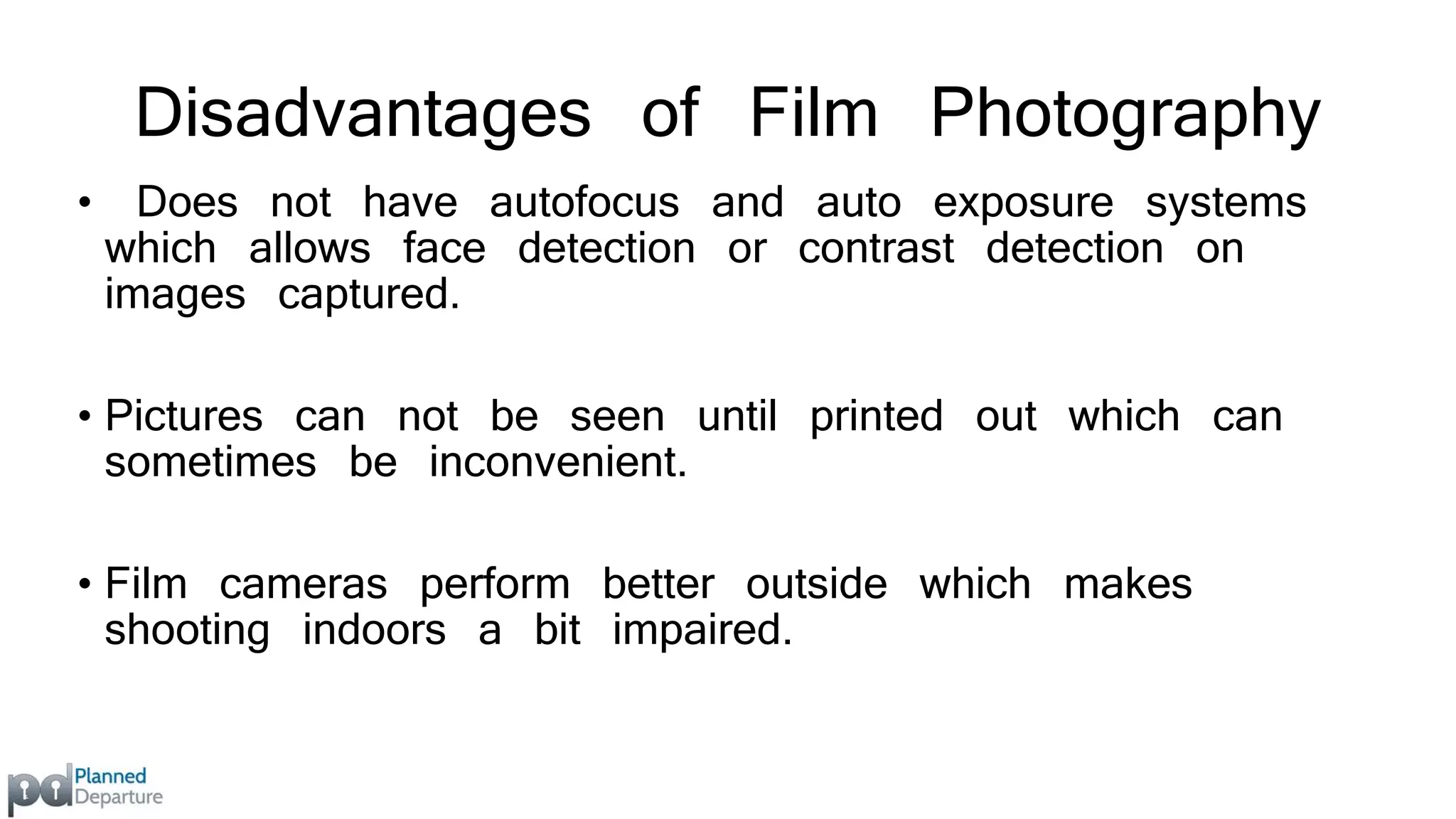 Disadvantages of Film Photography 
• Does not have autofocus and auto exposure systems 
which allows face detection or contrast detection on 
images captured. 
• Pictures can not be seen until printed out which can 
sometimes be inconvenient. 
• Film cameras perform better outside which makes 
shooting indoors a bit impaired. 
 