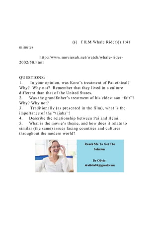 ((( FILM Whale Rider))) 1:41
minutes
http://www.moviesub.net/watch/whale-rider-
2002/50.html
QUESTIONS:
1. In your opinion, was Koro’s treatment of Pai ethical?
Why? Why not? Remember that they lived in a culture
different than that of the United States.
2. Was the grandfather’s treatment of his eldest son “fair”?
Why? Why not?
3. Traditionally (as presented in the film), what is the
importance of the “taiaha”?
4. Describe the relationship between Pai and Hemi.
5. What is the movie’s theme, and how does it relate to
similar (the same) issues facing countries and cultures
throughout the modern world?
 