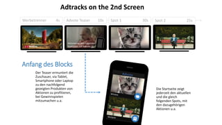 Werbetrenner 4s Advote Teaser 10s Spot 1 30s Spot 2 25s
Der Teaser ermuntert die
Zuschauer, via Tablet,
Smartphone oder Laptop
zu den nachfolgend
gezeigten Produkten von
Aktionen zu profitieren,
bei Gewinnspielen
mitzumachen u.a.
Die Startseite zeigt
jederzeit den aktuellen
und die gleich
folgenden Spots, mit
den dazugehörigen
Aktionen u.a.
Anfang des Blocks
Aktionen zu den folgenden
Produkten auf Advote.ch
Adtracks on the 2nd Screen
 