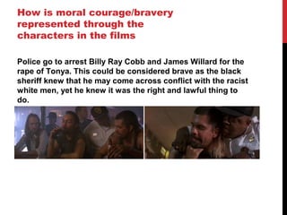 How is moral courage/bravery
represented through the
characters in the films

Police go to arrest Billy Ray Cobb and James Willard for the
rape of Tonya. This could be considered brave as the black
sheriff knew that he may come across conflict with the racist
white men, yet he knew it was the right and lawful thing to
do.
 